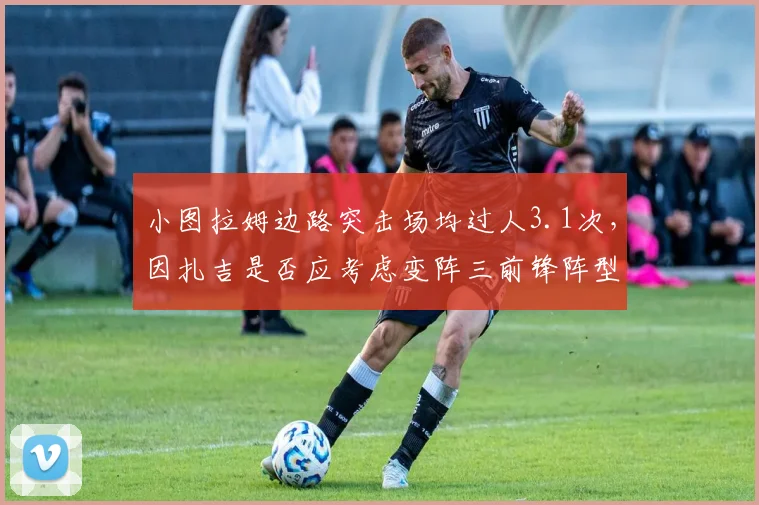 小图拉姆边路突击场均过人3.1次,因扎吉是否应考虑变阵三前锋阵型