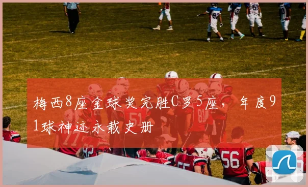 梅西8座金球奖完胜C罗5座,年度91球神迹永载史册