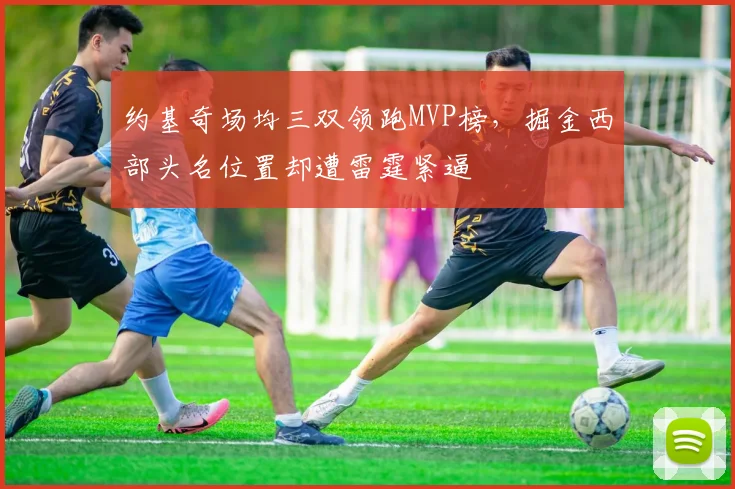 约基奇场均三双领跑MVP榜,掘金西部头名位置却遭雷霆紧逼