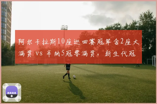 阿尔卡拉斯10座巡回赛冠军含2座大满贯 vs 辛纳5冠零满贯,新生代冠军含金量对比悬殊
