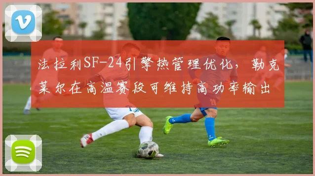 法拉利SF-24引擎热管理优化,勒克莱尔在高温赛段可维持高功率输出