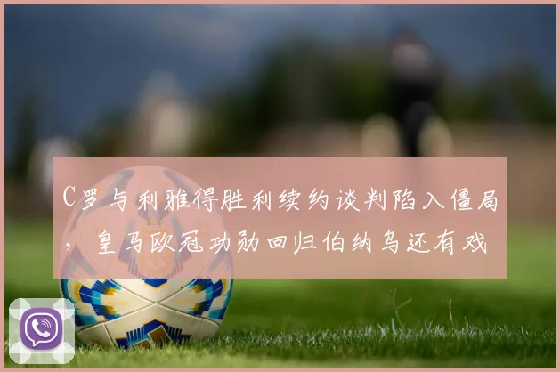 C罗与利雅得胜利续约谈判陷入僵局,皇马欧冠功勋回归伯纳乌还有戏吗?