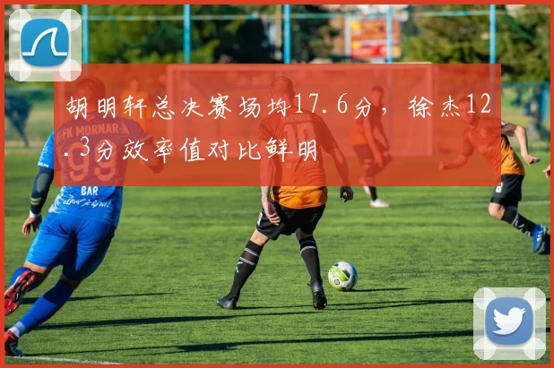 胡明轩总决赛场均17.6分,徐杰12.3分效率值对比鲜明