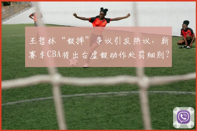 王哲林“假摔”争议引发热议，新赛季CBA将出台虚假动作处罚细则？
