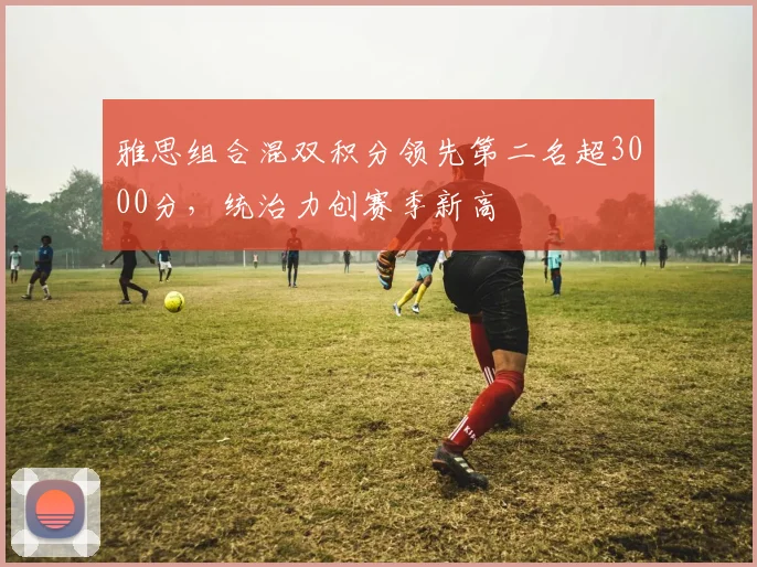 雅思组合混双积分领先第二名超3000分，统治力创赛季新高