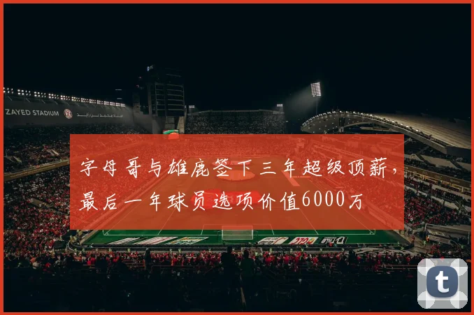 字母哥与雄鹿签下三年超级顶薪，最后一年球员选项价值6000万