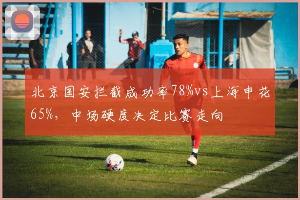 北京国安拦截成功率78%vs上海申花65%，中场硬度决定比赛走向